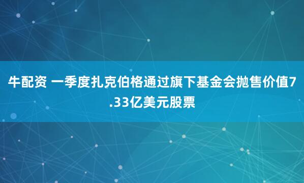 牛配资 一季度扎克伯格通过旗下基金会抛售价值7.33亿美元股票