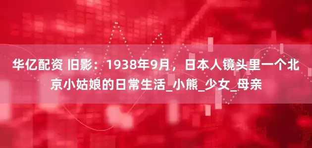 华亿配资 旧影：1938年9月，日本人镜头里一个北京小姑娘的日常生活_小熊_少女_母亲