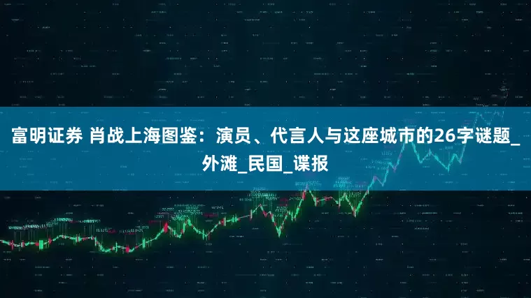 富明证券 肖战上海图鉴：演员、代言人与这座城市的26字谜题_外滩_民国_谍报