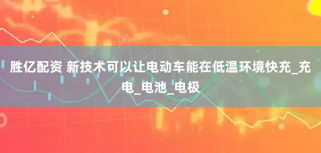 胜亿配资 新技术可以让电动车能在低温环境快充_充电_电池_电极
