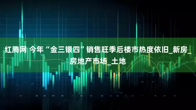 红腾网 今年“金三银四”销售旺季后楼市热度依旧_新房_房地产市场_土地