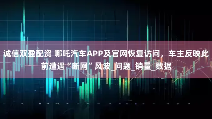 诚信双盈配资 哪吒汽车APP及官网恢复访问，车主反映此前遭遇“断网”风波_问题_销量_数据