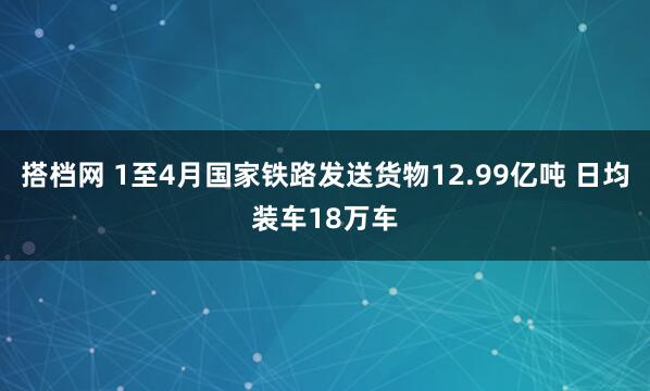 搭档网 1至4月国家铁路发送货物12.99亿吨 日均装车18万车