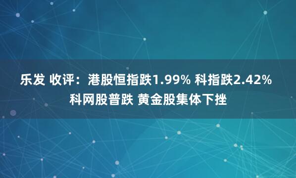 乐发 收评：港股恒指跌1.99% 科指跌2.42% 科网股普跌 黄金股集体下挫