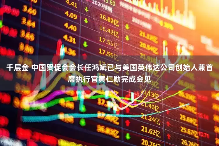 千层金 中国贸促会会长任鸿斌已与美国英伟达公司创始人兼首席执行官黄仁勋完成会见
