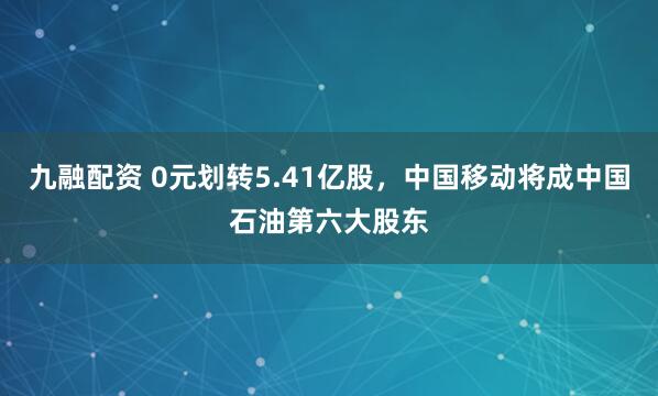 九融配资 0元划转5.41亿股，中国移动将成中国石油第六大股东