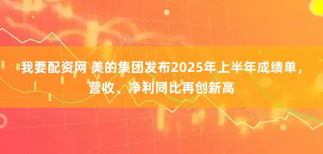 我要配资网 美的集团发布2025年上半年成绩单，营收、净利同比再创新高