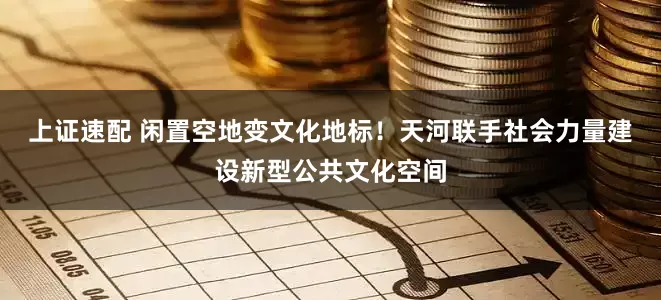 上证速配 闲置空地变文化地标！天河联手社会力量建设新型公共文化空间