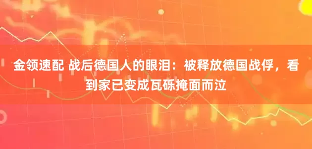 金领速配 战后德国人的眼泪：被释放德国战俘，看到家已变成瓦砾掩面而泣