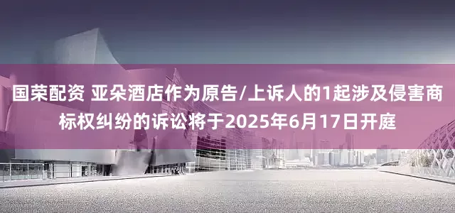国荣配资 亚朵酒店作为原告/上诉人的1起涉及侵害商标权纠纷的诉讼将于2025年6月17日开庭