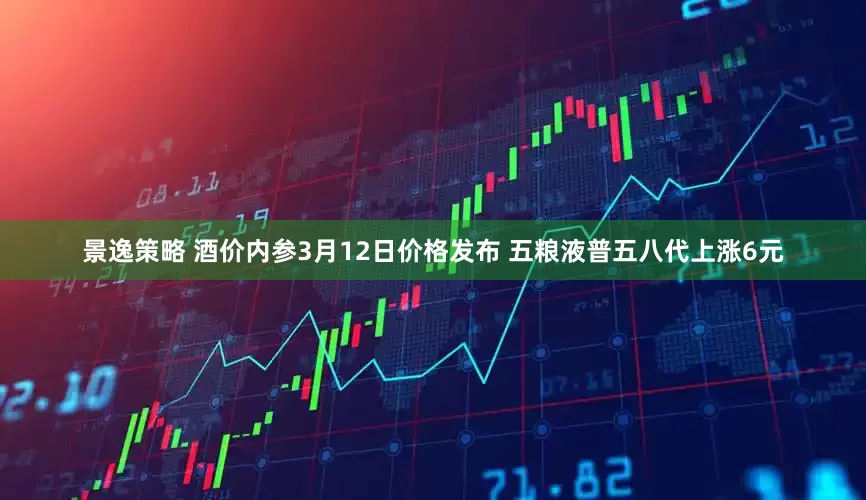 景逸策略 酒价内参3月12日价格发布 五粮液普五八代上涨6元