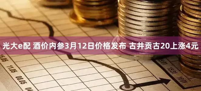 光大e配 酒价内参3月12日价格发布 古井贡古20上涨4元