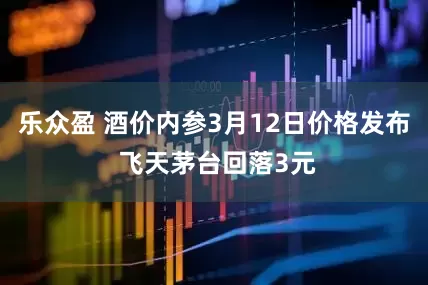 乐众盈 酒价内参3月12日价格发布 飞天茅台回落3元
