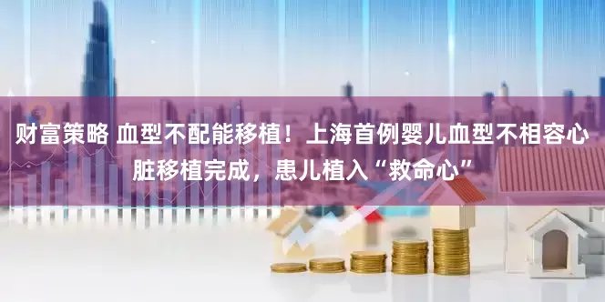 财富策略 血型不配能移植！上海首例婴儿血型不相容心脏移植完成，患儿植入“救命心”