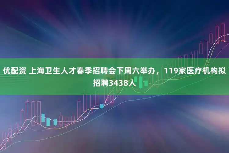 优配资 上海卫生人才春季招聘会下周六举办，119家医疗机构拟招聘3438人